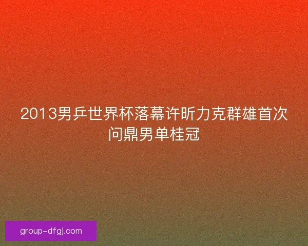 2013男乒世界杯落幕许昕力克群雄首次问鼎男单桂冠 2013男乒世界杯落幕许昕力克群雄首次问鼎男单桂冠