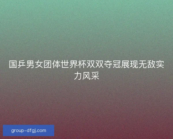 国乒男女团体世界杯双双夺冠展现无敌实力风采 国乒男女团体世界杯双双夺冠展现无敌实力风采