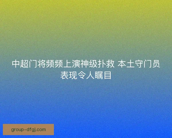 中超门将频频上演神级扑救 本土守门员表现令人瞩目 中超门将频频上演神级扑救 本土守门员表现令人瞩目