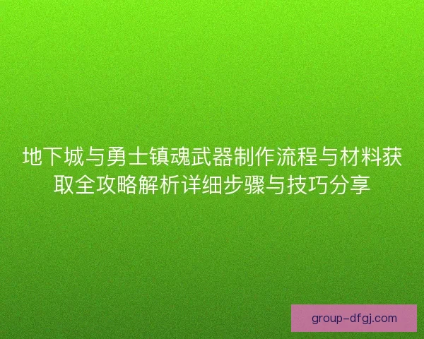 地下城与勇士镇魂武器制作流程与材料获取全攻略解析详细步骤与技巧分享