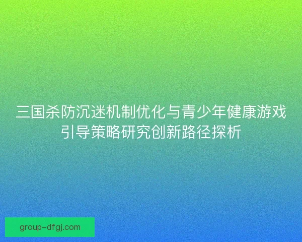 三国杀防沉迷机制优化与青少年健康游戏引导策略研究创新路径探析 三国杀防沉迷机制优化与青少年健康游戏引导策略研究创新路径探析