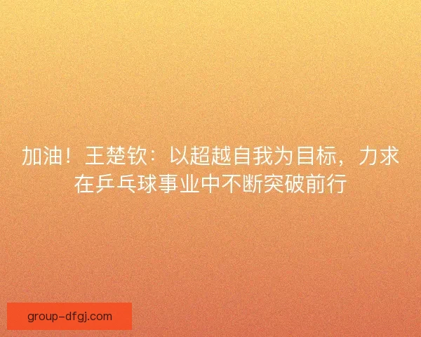 加油！王楚钦：以超越自我为目标，力求在乒乓球事业中不断突破前行
