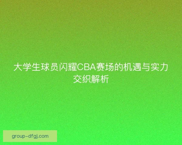 大学生球员闪耀CBA赛场的机遇与实力交织解析