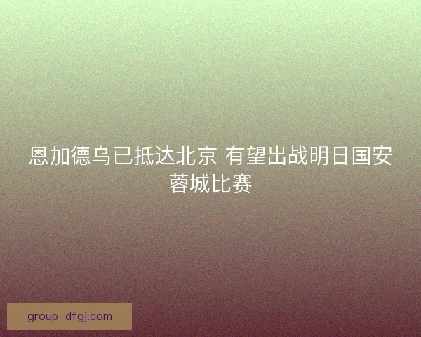 恩加德乌已抵达北京 有望出战明日国安蓉城比赛