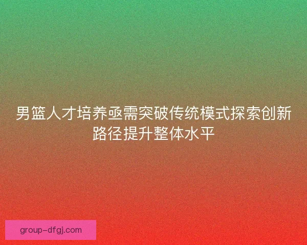 男篮人才培养亟需突破传统模式探索创新路径提升整体水平