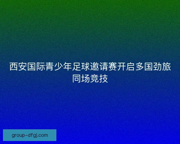 西安国际青少年足球邀请赛开启多国劲旅同场竞技