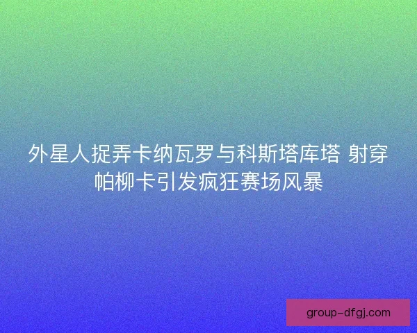 外星人捉弄卡纳瓦罗与科斯塔库塔 射穿帕柳卡引发疯狂赛场风暴