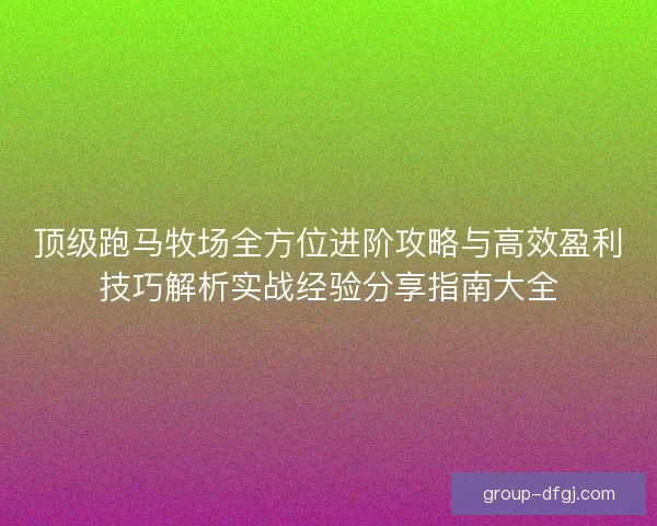 顶级跑马牧场全方位进阶攻略与高效盈利技巧解析实战经验分享指南大全 顶级跑马牧场全方位进阶攻略与高效盈利技巧解析实战经验分享指南大全