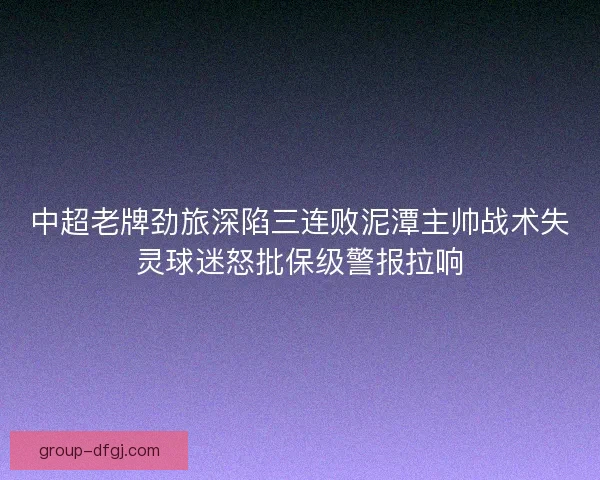 中超老牌劲旅深陷三连败泥潭主帅战术失灵球迷怒批保级警报拉响