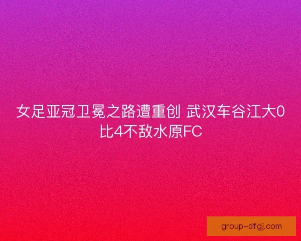 女足亚冠卫冕之路遭重创 武汉车谷江大0比4不敌水原FC